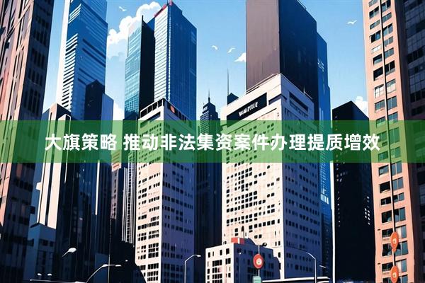 大旗策略 推动非法集资案件办理提质增效