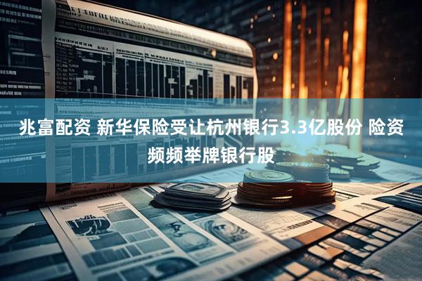 兆富配资 新华保险受让杭州银行3.3亿股份 险资频频举牌银行股