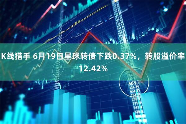 K线猎手 6月19日星球转债下跌0.37%，转股溢价率12.42%