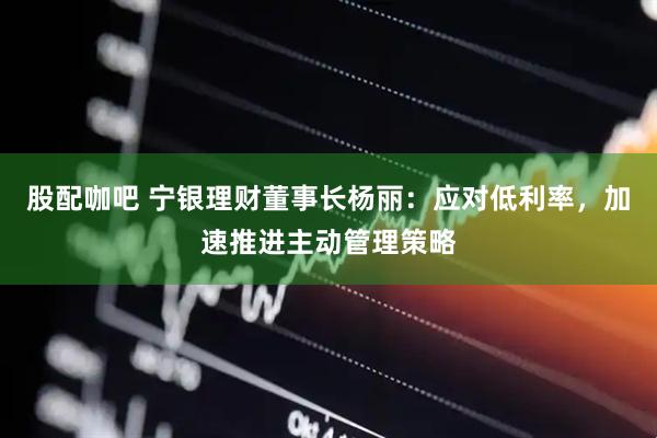 股配咖吧 宁银理财董事长杨丽：应对低利率，加速推进主动管理策略