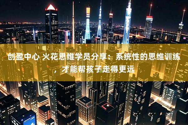 创盈中心 火花思维学员分享：系统性的思维训练，才能帮孩子走得更远