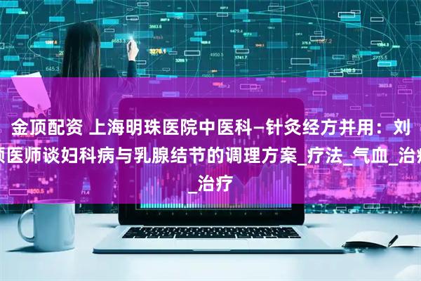 金顶配资 上海明珠医院中医科—针灸经方并用：刘颖医师谈妇科病与乳腺结节的调理方案_疗法_气血_治疗