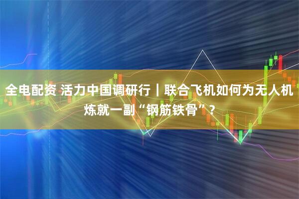 全电配资 活力中国调研行｜联合飞机如何为无人机炼就一副“钢筋铁骨”？