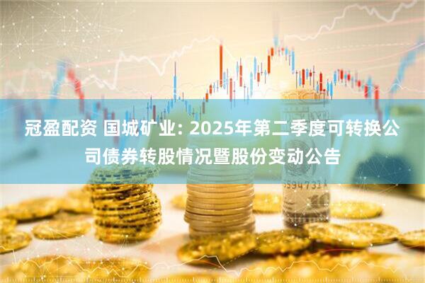 冠盈配资 国城矿业: 2025年第二季度可转换公司债券转股情况暨股份变动公告