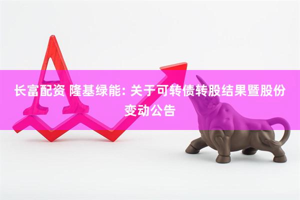 长富配资 隆基绿能: 关于可转债转股结果暨股份变动公告
