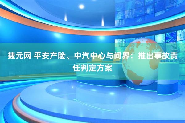 捷元网 平安产险、中汽中心与问界：推出事故责任判定方案