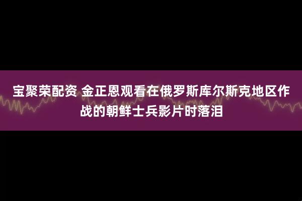 宝聚荣配资 金正恩观看在俄罗斯库尔斯克地区作战的朝鲜士兵影片时落泪