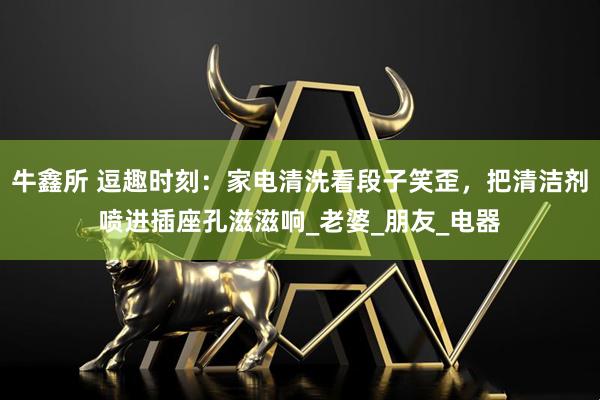 牛鑫所 逗趣时刻：家电清洗看段子笑歪，把清洁剂喷进插座孔滋滋响_老婆_朋友_电器