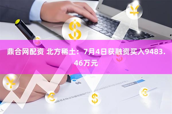 鼎合网配资 北方稀土：7月4日获融资买入9483.46万元