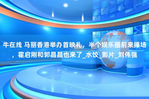 牛在线 马丽香港举办首映礼，半个娱乐圈前来捧场，霍启刚和郭晶晶也来了_水饺_影片_刘伟强