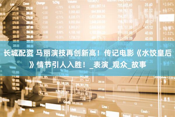 长城配资 马丽演技再创新高！传记电影《水饺皇后》情节引人入胜！_表演_观众_故事