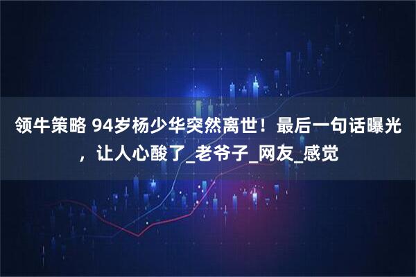领牛策略 94岁杨少华突然离世！最后一句话曝光，让人心酸了_老爷子_网友_感觉