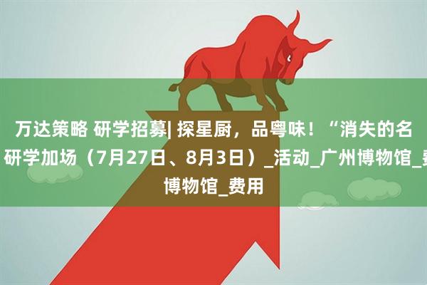 万达策略 研学招募| 探星厨，品粤味！“消失的名菜”研学加场（7月27日、8月3日）_活动_广州博物馆_费用