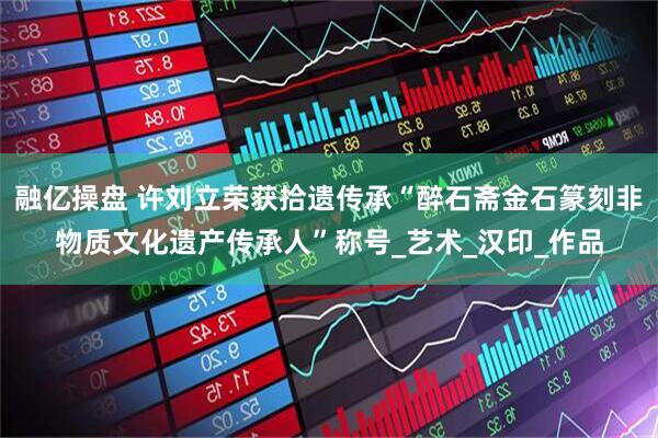 融亿操盘 许刘立荣获拾遗传承“醉石斋金石篆刻非物质文化遗产传承人”称号_艺术_汉印_作品