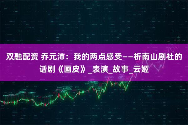 双融配资 乔元沛：我的两点感受——析南山剧社的话剧《画皮》_表演_故事_云姬