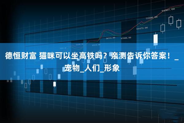德恒财富 猫咪可以坐高铁吗？亲测告诉你答案！_宠物_人们_形象