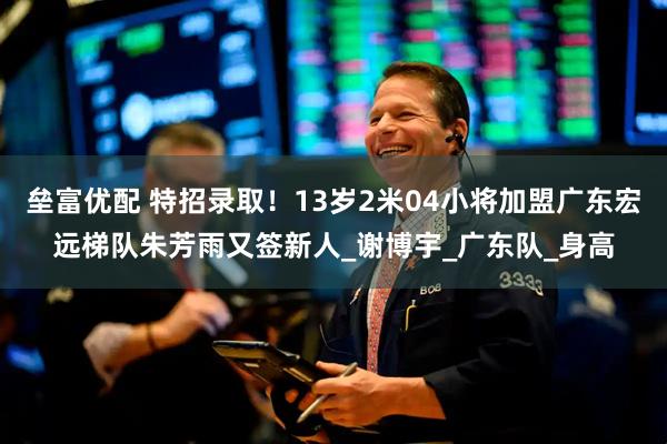 垒富优配 特招录取！13岁2米04小将加盟广东宏远梯队朱芳雨又签新人_谢博宇_广东队_身高