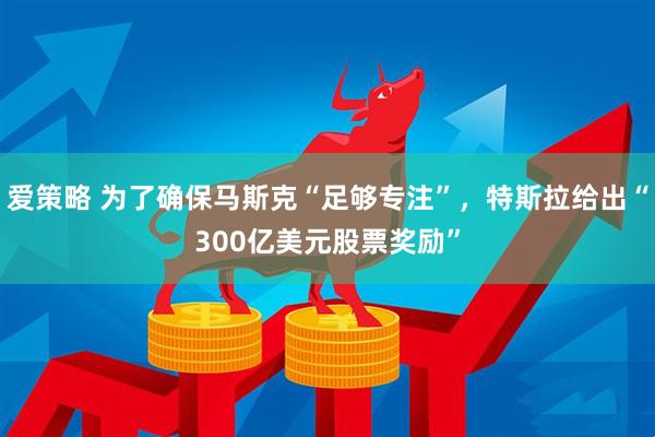 爱策略 为了确保马斯克“足够专注”，特斯拉给出“300亿美元股票奖励”