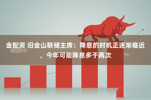 金配资 旧金山联储主席：降息的时机正逐渐临近，今年可能降息多于两次
