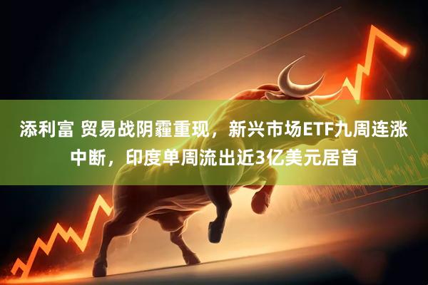 添利富 贸易战阴霾重现，新兴市场ETF九周连涨中断，印度单周流出近3亿美元居首