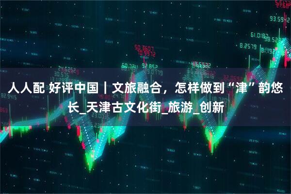 人人配 好评中国｜文旅融合，怎样做到“津”韵悠长_天津古文化街_旅游_创新