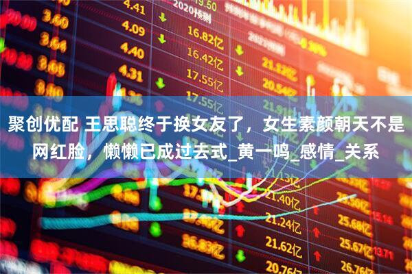 聚创优配 王思聪终于换女友了，女生素颜朝天不是网红脸，懒懒已成过去式_黄一鸣_感情_关系