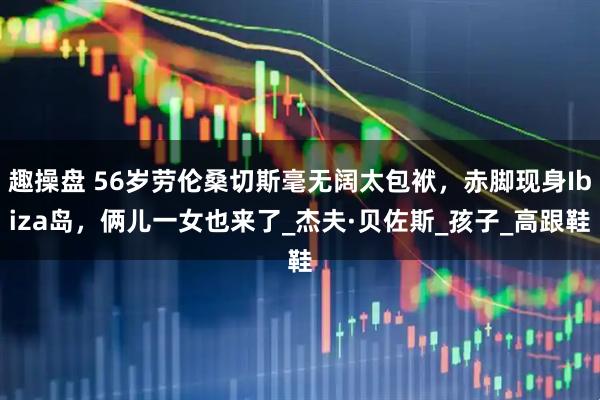 趣操盘 56岁劳伦桑切斯毫无阔太包袱，赤脚现身Ibiza岛，俩儿一女也来了_杰夫·贝佐斯_孩子_高跟鞋
