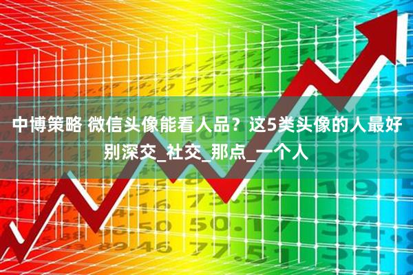 中博策略 微信头像能看人品？这5类头像的人最好别深交_社交_那点_一个人
