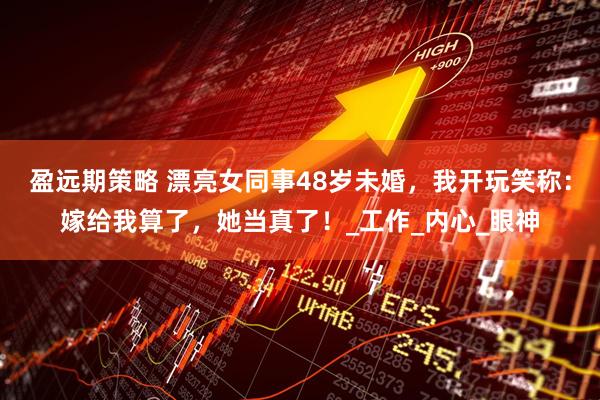 盈远期策略 漂亮女同事48岁未婚，我开玩笑称：嫁给我算了，她当真了！_工作_内心_眼神