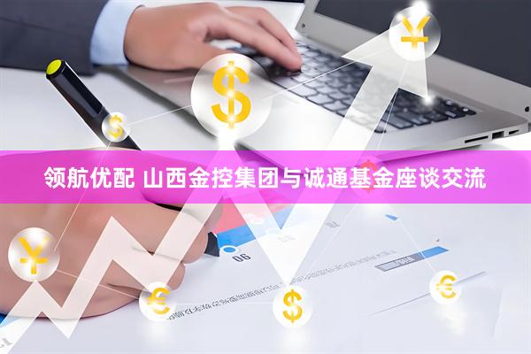 领航优配 山西金控集团与诚通基金座谈交流