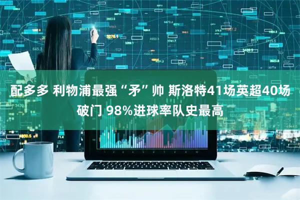 配多多 利物浦最强“矛”帅 斯洛特41场英超40场破门 98%进球率队史最高