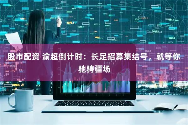 股市配资 渝超倒计时：长足招募集结号，就等你驰骋疆场
