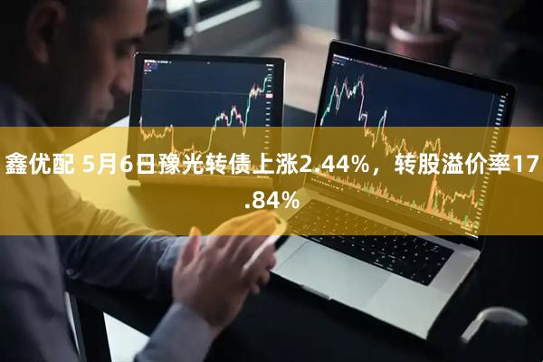 鑫优配 5月6日豫光转债上涨2.44%，转股溢价率17.84%