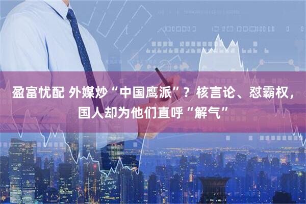 盈富忧配 外媒炒“中国鹰派”？核言论、怼霸权，国人却为他们直呼“解气”