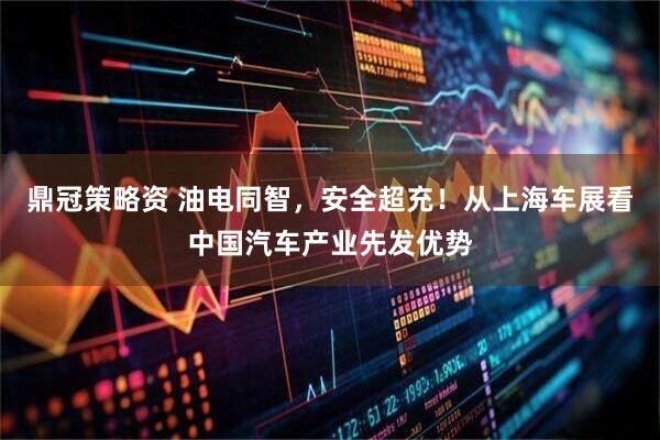 鼎冠策略资 油电同智，安全超充！从上海车展看中国汽车产业先发优势