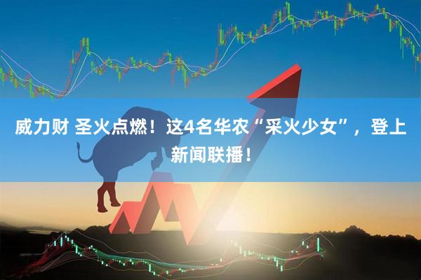威力财 圣火点燃！这4名华农“采火少女”，登上新闻联播！