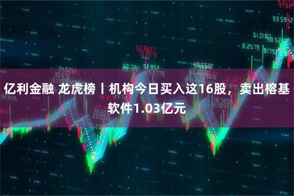 亿利金融 龙虎榜丨机构今日买入这16股,卖出榕基软件1.03亿元