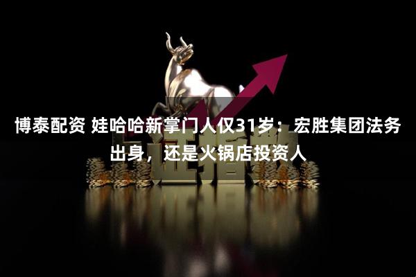 博泰配资 娃哈哈新掌门人仅31岁:宏胜集团法务出身,还是火锅店投资人