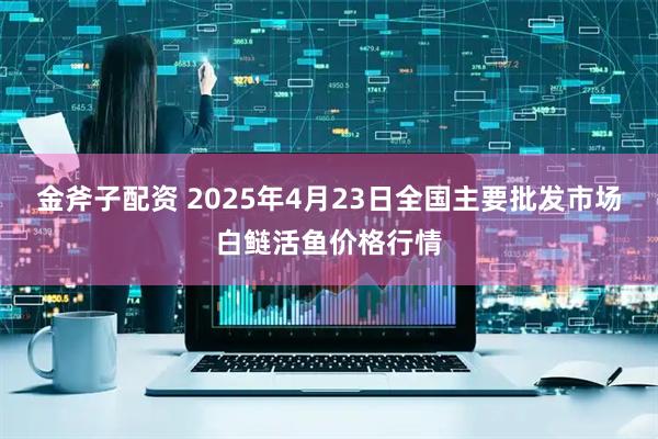 金斧子配资 2025年4月23日全国主要批发市场白鲢活鱼价格行情