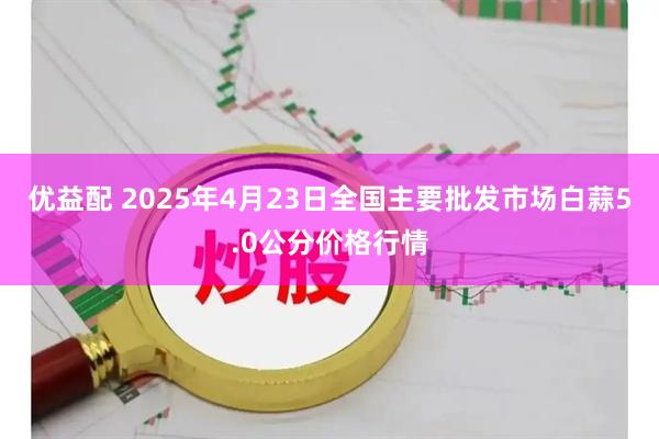 优益配 2025年4月23日全国主要批发市场白蒜5.0公分价格行情