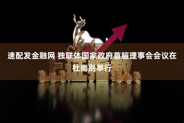 速配发金融网 独联体国家政府首脑理事会会议在杜尚别举行