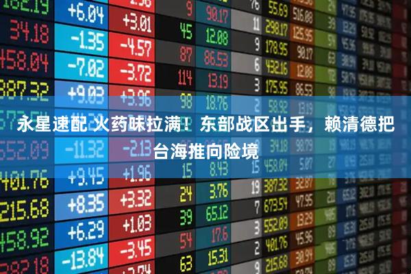 永星速配 火药味拉满！东部战区出手，赖清德把台海推向险境